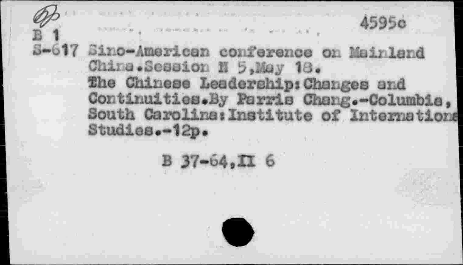 ﻿.	.	.	4595c
B 1
£>••617 ino-Araerican conference on Mali lend
Chi: u.Session K 5,May 18.
She Chinese Leadership: Changes and Continuities.By Parris Chang.-Columbie South Carolina: Institute of Intematio: Studies.-12p.
B 37-64,H 6